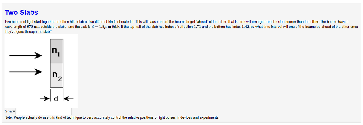 Two Slabs
Two beams of light start together and then hit a slab of two different kinds of material. This will cause one of the beams to get "ahead" of the other, that is, one will emerge from the slab sooner than the other. The beams have a
wavelength of 670 nm outside the slabs, and the slab is d = 1.5μm thick. If the top half of the slab has index of refraction 1.71 and the bottom has index 1.42, by what time interval will one of the beams be ahead of the other once
they've gone through the slab?
2
d
time=
Note: People actually do use this kind of technique to very accurately control the relative positions of light pulses in devices and experiments.