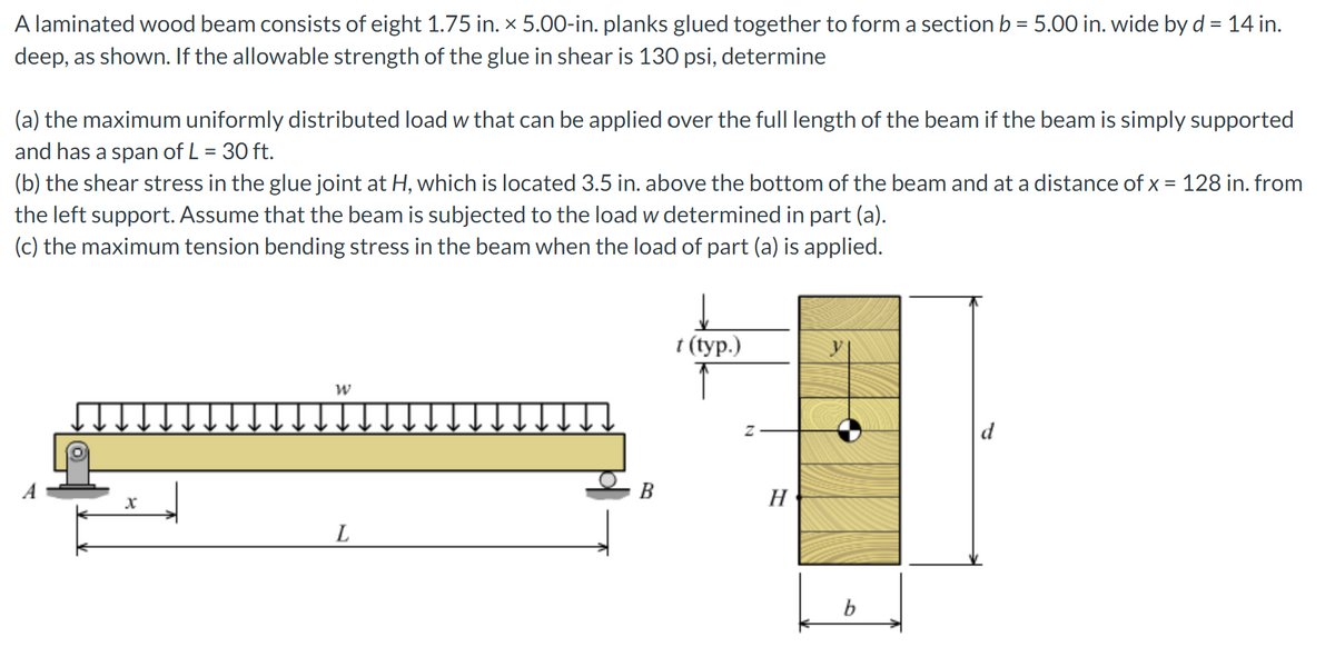 A laminated wood beam consists of eight 1.75 in. x 5.00-in. planks glued together to form a section b = 5.00 in. wide by d = 14 in.
deep, as shown. If the allowable strength of the glue in shear is 130 psi, determine
(a) the maximum uniformly distributed load w that can be applied over the full length of the beam if the beam is simply supported
and has a span of L = 30 ft.
(b) the shear stress in the glue joint at H, which is located 3.5 in. above the bottom of the beam and at a distance of x = 128 in. from
the left support. Assume that the beam is subjected to the load w determined in part (a).
(c) the maximum tension bending stress in the beam when the load of part (a) is applied.
x
W
L
B
t (typ.)
Z
H
b