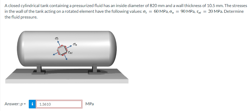 A closed cylindrical tank containing a pressurized fluid has an inside diameter of 820 mm and a wall thickness of 10.5 mm. The stresses
in the wall of the tank acting on a rotated element have the following values: o, = 60 MPa, o, = 90 MPa, Tnt = 20 MPa. Determine
the fluid pressure.
Answer: p=
M
1.3610
On
Tni
MPa