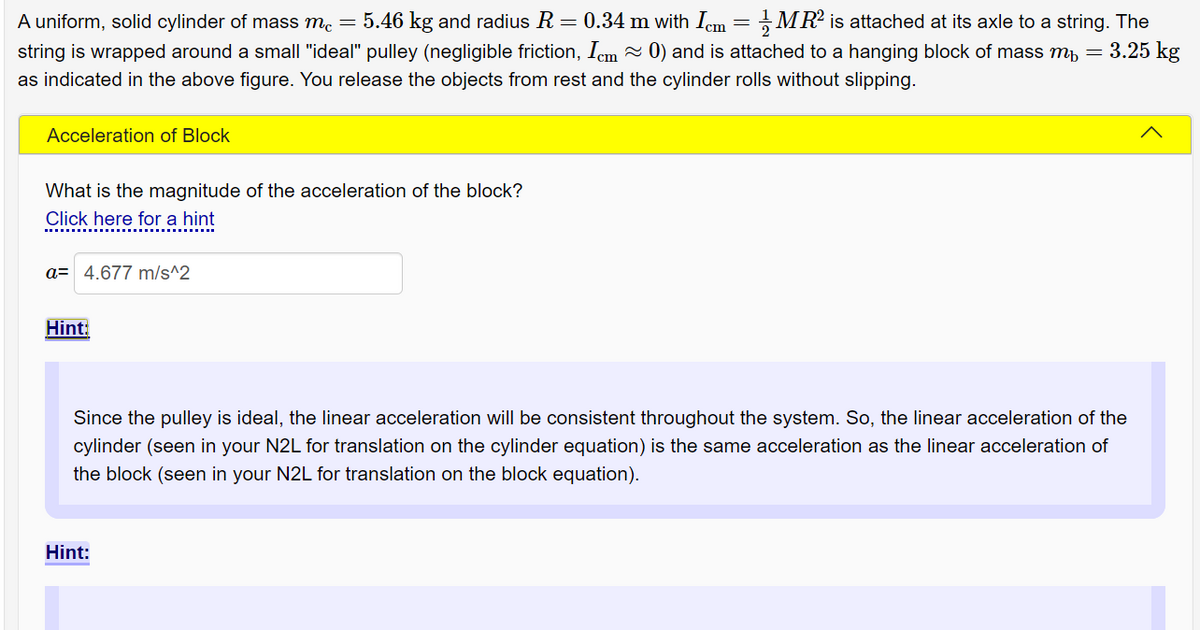 5.46 kg and radius R = 0.34 m with Iem = MR² is attached at its axle to a string. The
A uniform, solid cylinder of mass m. =
string is wrapped around a small "ideal" pulley (negligible friction, Icm ~ 0) and is attached to a hanging block of mass m, = 3.25 kg
as indicated in the above figure. You release the objects from rest and the cylinder rolls without slipping.
Acceleration of Block
What is the magnitude of the acceleration of the block?
Click here for a hint
a= 4.677 m/s^2
Hint:
Since the pulley is ideal, the linear acceleration will be consistent throughout the system. So, the linear acceleration of the
cylinder (seen in your N2L for translation on the cylinder equation) is the same acceleration as the linear acceleration of
the block (seen in your N2L for translation on the block equation).
Hint:
