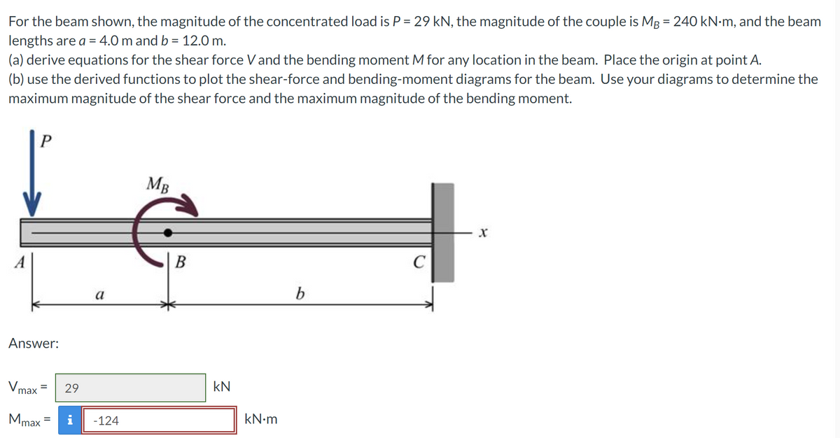 For the beam shown, the magnitude of the concentrated load is P = 29 kN, the magnitude of the couple is MB = 240 kN•m, and the beam
lengths are a = 4.0 m and b = 12.0 m.
(a) derive equations for the shear force V and the bending moment M for any location in the beam. Place the origin at point A.
(b) use the derived functions to plot the shear-force and bending-moment diagrams for the beam. Use your diagrams to determine the
maximum magnitude of the shear force and the maximum magnitude of the bending moment.
P
Answer:
V max
=
Mmax
29
a
-124
MB
B
kN
kN•m
b
C