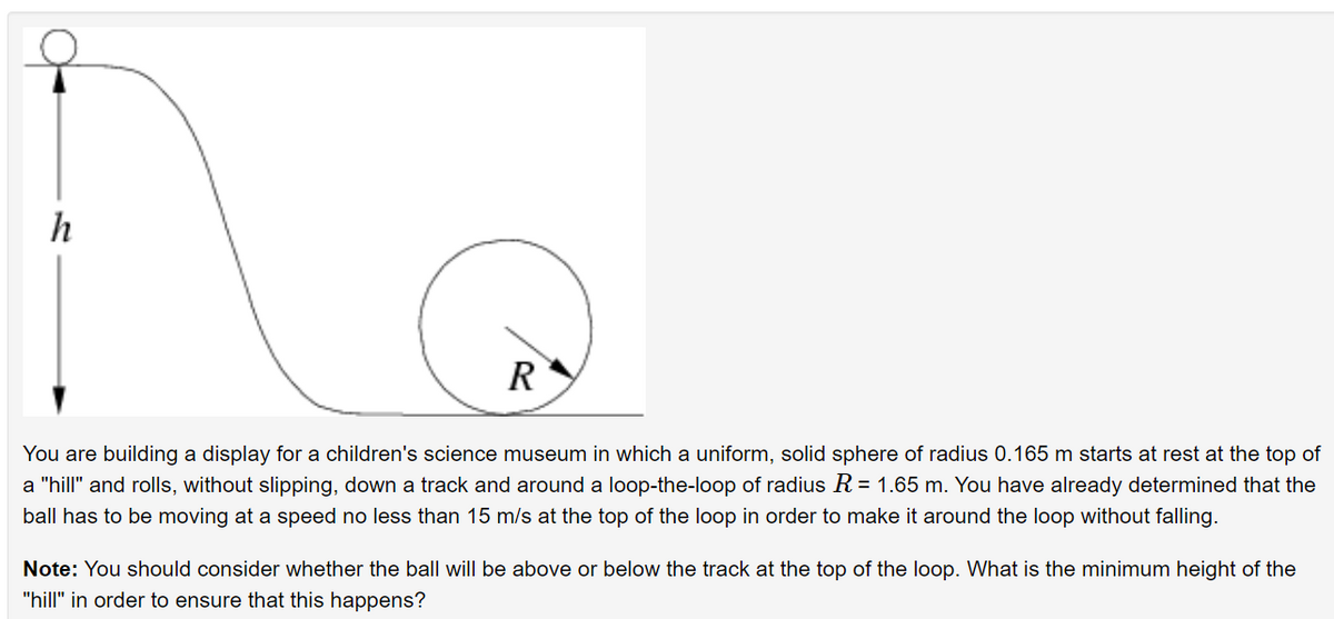 h
R
You are building a display for a children's science museum in which a uniform, solid sphere of radius 0.165 m starts at rest at the top of
a "hill" and rolls, without slipping, down a track and around a loop-the-loop of radius R = 1.65 m. You have already determined that the
ball has to be moving at a speed no less than 15 m/s at the top of the loop in order to make it around the loop without falling.
Note: You should consider whether the ball will be above or below the track at the top of the loop. What is the minimum height of the
"hill" in order to ensure that this happens?
