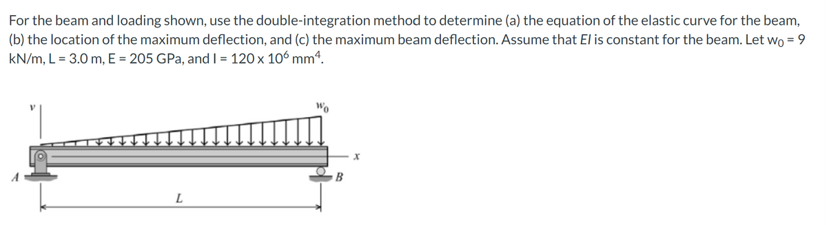 For the beam and loading shown, use the double-integration method to determine (a) the equation of the elastic curve for the beam,
(b) the location of the maximum deflection, and (c) the maximum beam deflection. Assume that El is constant for the beam. Let wo = 9
kN/m, L = 3.0 m, E = 205 GPa, and I = 120 x 106 mm4.
L
Wo
X