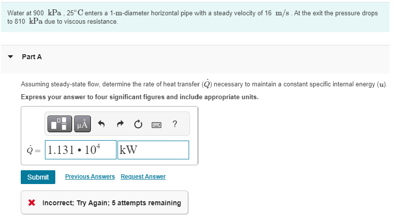 Water at 900 kPa, 25°C enters a 1-m-diameter horizontal pipe with a steady velocity of 16 m/s. At the exit the pressure drops
to 810 kPa due to viscous resistance.
Part A
Assuming steady-state flow, determine the rate of heat transfer (Q) necessary to maintain a constant specific internal energy (u).
Express your answer to four significant figures and include appropriate units.
μÅ
Q 1.131 104 kW
Submit
Previous Answers Request Answer
?
X Incorrect; Try Again; 5 attempts remaining