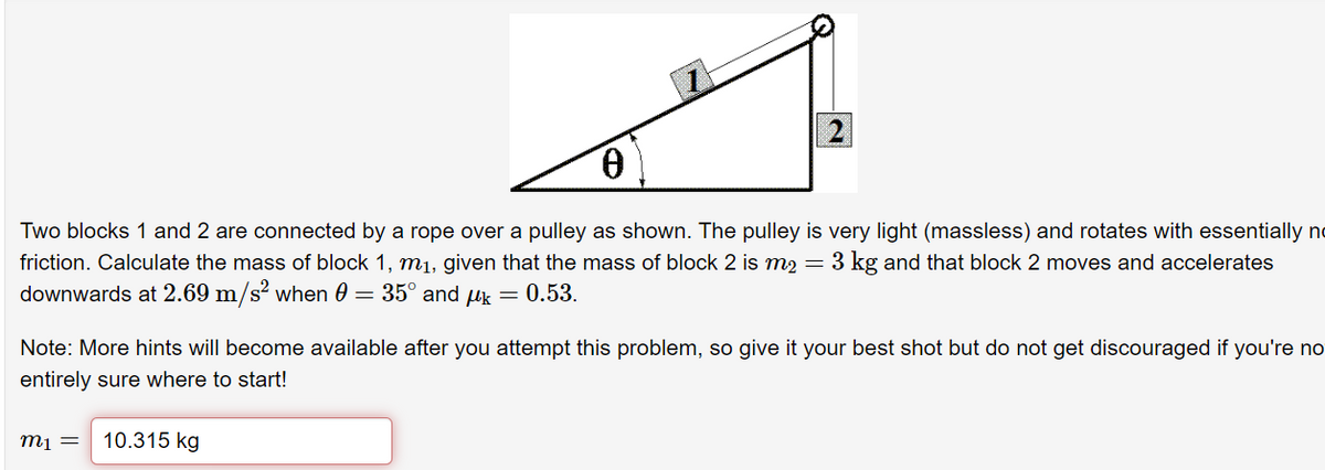 Two blocks 1 and 2 are connected by a rope over a pulley as shown. The pulley is very light (massless) and rotates with essentially no
friction. Calculate the mass of block 1, m1, given that the mass of block 2 is m2 = 3 kg and that block 2 moves and accelerates
downwards at 2.69 m/s? when 0 = 35° and uk =
0.53.
Note: More hints will become available after you attempt this problem, so give it your best shot but do not get discouraged if you're no
entirely sure where to start!
m1 =
10.315 kg

