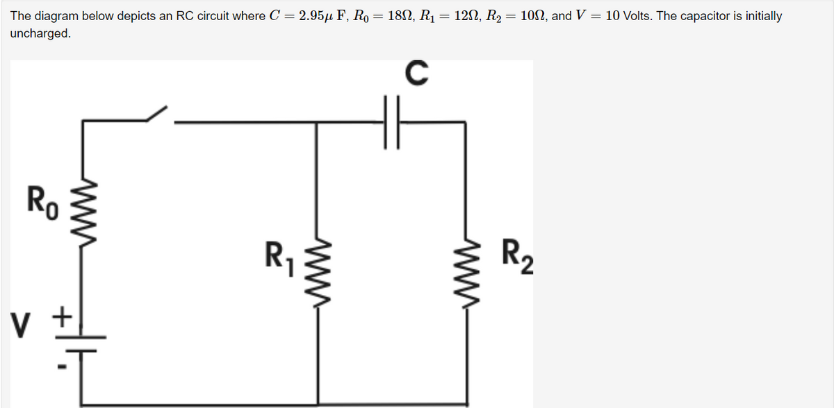 The diagram below depicts an RC circuit where C = 2.95µ F, R₁ = 18N, R₁ = 12N, R₂ = 10N, and V = 10 Volts. The capacitor is initially
uncharged.
C
Ro
V
2
www
www.
R₂