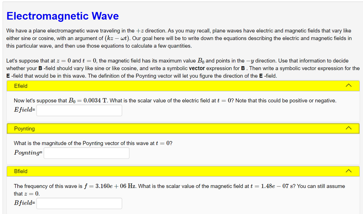 Electromagnetic Wave
We have a plane electromagnetic wave traveling in the + direction. As you may recall, plane waves have electric and magnetic fields that vary like
either sine or cosine, with an argument of (kz - wt). Our goal here will be to write down the equations describing the electric and magnetic fields in
this particular wave, and then use those equations to calculate a few quantities.
Let's suppose that at z = 0 and t = 0, the magnetic field has its maximum value Bo and points in the y direction. Use that information to decide
whether your B-field should vary like sine or like cosine, and write a symbolic vector expression for B. Then write a symbolic vector expression for the
E-field that would be in this wave. The definition of the Poynting vector will let you figure the direction of the E -field.
Efield
Now let's suppose that Bo = 0.0034 T. What is the scalar value of the electric field at t = 0? Note that this could be positive or negative.
Efield=
Poynting
What is the magnitude of the Poynting vector of this wave at t = 0?
Poynting-
Bfield
The frequency of this wave is f = 3.160e + 06 Hz. What is the scalar value of the magnetic field at t = 1.48e - 07 s? You can still assume
that z = 0.
Bfield=