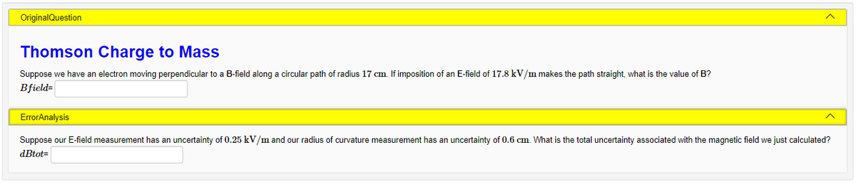 OriginalQuestion
Thomson Charge to Mass
Suppose we have an electron moving perpendicular to a B-field along a circular path of radius 17 cm. If imposition of an E-field of 17.8 kV/m makes the path straight, what is the value of B?
Bfield=
ErrorAnalysis
Suppose our E-field measurement has an uncertainty of 0.25 kV/m and our radius of curvature measurement has an uncertainty of 0.6 cm. What is the total uncertainty associated with the magnetic field we just calculated?
dBtot=