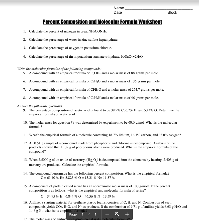 Name
Date
Block
Percent Composition and Molecular Formula Worksheet
1. Calculate the percent of nitrogen in urea, NH¿CONH,.
2. Calculate the percentage of water in zinc sulfate heptahydrate.
3. Calculate the percentage of oxygen in potassium chlorate.
4. Calculate the percentage of tin in potassium stannate trihydrate, K2SNO3 •2H2O
Write the molecular formulas of the following compounds:
5. A compound with an empirical formula of C:OH4 and a molar mass of 88 grams per mole.
6. A compound with an empirical formula of C.H.O and a molar mass of 136 grams per mole.
7. A compound with an empirical formula of CFBrO and a molar mass of 254.7 grams per mole.
8. A compound with an empirical formula of C:H&N and a molar mass of 46 grams per mole.
Answer the following questions:
9. The percentage composition of acetic acid is found to be 39.9% C, 6.7% H, and 53.4% O. Determine the
empirical formula of acetic acid.
10. The molar mass for question #9 was determined by experiment to be 60.0 g/mol. What is the molecular
formula?
11. What's the empirical formula of a molecule containing 18.7% lithium, 16.3% carbon, and 65.0% oxygen?
12. A 50.51 g sample of a compound made from phosphorus and chlorine is decomposed. Analysis of the
products showed that 11.39 g of phosphorus atoms were produced. What is the empirical formula of the
compound?
13. When 2.5000 g of an oxide of mercury, (Hg O) is decomposed into the elements by heating, 2.405 g of
mercury are produced. Calculate the empirical formula.
14. The compound benzamide has the following percent composition. What is the empirical formula?
C= 69.40 % H= 5.825 % O = 13.21 % N= 11.57 %
15. A component of protein called serine has an approximate molar mass of 100 g/mole. If the percent
composition is as follows, what is the empirical and molecular formula of serine?
C = 34.95 % H= 6.844 % O = 46.56 % N= 13.59 %
16. Aniline, a starting material for urethane plastic foams, consists of C, H, and N. Combustion of such
compounds yields CO2, H2O, and N2 as products. If the combustion of 9.71 g of aniline yields 6.63 g H20 and
1.46 g N2, what is its empfrical formula?
Page
1 I
Q +
1
17. The molar mass of aniline is 93 g/mol. What is its molecula
formula?

