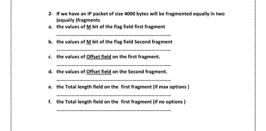 2-
If we have an IP packet of size 4000 bytes will be fragmented equally in two
(equally )fragments
a. the values of M bit of the flag field first fragment
b. the values of M bit of the flag field Second fragment
C.
the values of Offset field on the first fragment.
d. the values of Offset field on the Second fragment.
e. the Total length field on the first fragment (if max options)
f. the Total length field on the first fragment (if no options)