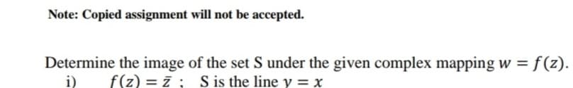 Note: Copied assignment will not be accepted.
Determine the image of the set S under the given complex mapping w = f(z).
i)
f(z) = ī ; S is the line y = x
