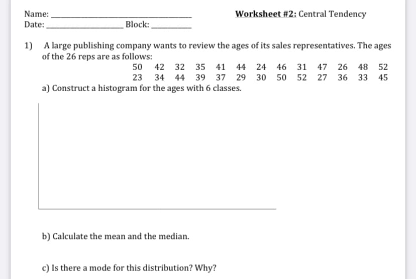 Name:
Worksheet #2: Central Tendency
Date:
Block:
1)
A large publishing company wants to review the ages of its sales representatives. The ages
of the 26 reps are as follows:
50 42 32 35 41 44 24 46 31
47 26 48 52
23 34 44 39 37 29 30 50 52 27 36 33 45
a) Construct a histogram for the ages with 6 classes.
b) Calculate the mean and the median.
c) Is there a mode for this distribution? Why?
