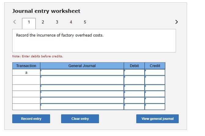 Journal entry worksheet
2
3 4 5
<>
Record the incurrence of factory overhead costs.
Note: Enter debits before credits.
Transaction
General Journal
Debit
Credit
a
Record entry
Clear entry
View general jourmal
