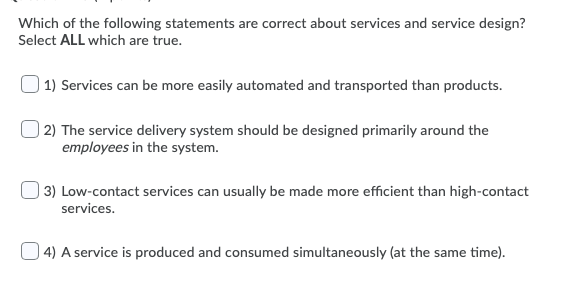 Which of the following statements are correct about services and service design?
Select ALL which are true.
1) Services can be more easily automated and transported than products.
) 2) The service delivery system should be designed primarily around the
employees in the system.
) 3) Low-contact services can usually be made more efficient than high-contact
services.
4) A service is produced and consumed simultaneously (at the same time).
