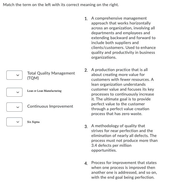 Match the term on the left with its correct meaning on the right.
1. A comprehensive management
approach that works horizontally
across an organization, involving all
departments and employees and
extending backward and forward to
include both suppliers and
clients/customers. Used to enhance
quality and productivity in business
organizations.
Total Quality Management
(TQM)
2. A production practice that is all
about creating more value for
customers with fewer resources. A
lean organization understands
customer value and focuses its key
processes to continuously increase
it. The ultimate goal is to provide
perfect value to the customer
through a perfect value creation
process that has zero waste.
Lean or Lean Manufacturing
Continuous Improvement
Six Sigma
3. A methodology of quality that
strives for near perfection and the
elimination of nearly all defects. The
process must not produce more than
3.4 defects per million
opportunities.
4. Process for improvement that states
when one process is improved then
another one is addressed, and so on,
with the end goal being perfection.
>
>
>
