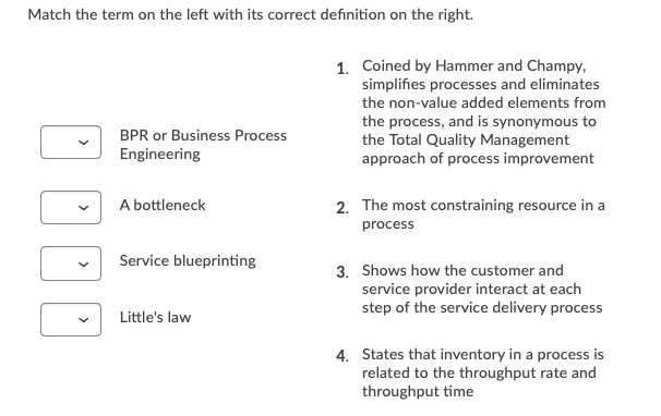 Match the term on the left with its correct definition on the right.
1. Coined by Hammer and Champy,
simplifies processes and eliminates
the non-value added elements from
the process, and is synonymous to
the Total Quality Management
approach of process improvement
BPR or Business Process
Engineering
A bottleneck
2. The most constraining resource in a
process
Service blueprinting
3. Shows how the customer and
service provider interact at each
step of the service delivery process
Little's law
4. States that inventory in a process is
related to the throughput rate and
throughput time
