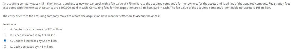 An acquiring company pays $45 million in cash, and issues new no-par stock with a fair value of $75 million, to the acquired company's former owners, for the assets and liabilities of the acquired company. Registration fees
associated with the new stock issuance are $300,000, paid in cash. Consulting fees for the acquisition are $1 million, paid in cash. The fair value of the acquired company's identifiable net assets is $65 million.
The entry or entries the acquiring company makes to record the acquisition have what net effect on its account balances?
Select one:
O A. Capital stock increases by $75 million.
O
B. Expenses increase by 1.3 million.
C. Goodwill increases by $55 million.
O
D. Cash decreases by $46 million.