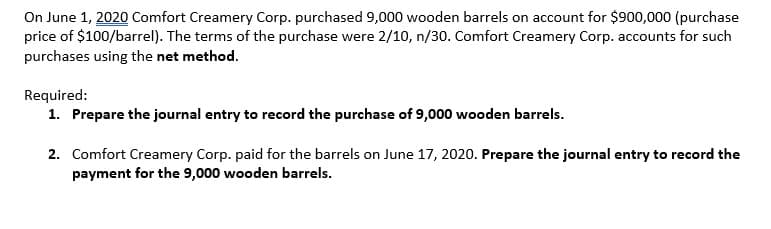 On June 1, 2020 Comfort Creamery Corp. purchased 9,000 wooden barrels on account for $900,000 (purchase
price of $100/barrel). The terms of the purchase were 2/10, n/30. Comfort Creamery Corp. accounts for such
purchases using the net method.
Required:
1. Prepare the journal entry to record the purchase of 9,000 wooden barrels.
2. Comfort Creamery Corp. paid for the barrels on June 17, 2020. Prepare the journal entry to record the
payment for the 9,000 wooden barrels.
