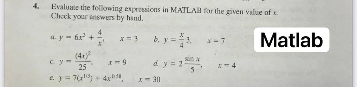4.
Evaluate the following expressions in MATLAB for the given value of x.
Check your answers by hand.
4
a. y = 6x + -
x'
Matlab
x = 3
b. y = - 3,
4
x = 7
(4x)?
C. y =
25
sin x
d. y = 2
x = 9
x = 4
e. y = 7(x/3) + 4x0.58
X = 30
