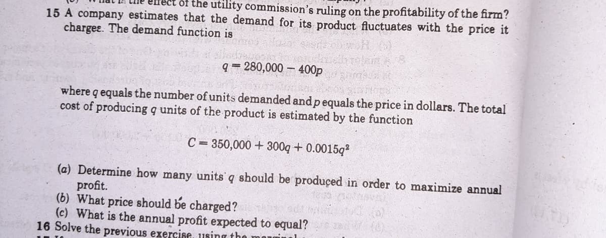 ect of the utility commission's ruling on the profitability of the firm?
15 A company estimates that the demand for its product fluctuates with the price it
charges. The demand function is
q = 280,000 – 400p
where q equals the number of units demanded and p equals the price in dollars. The total
cost of producing q units of the product is estimated by the function
C = 350,000 + 300q + 0.0015q?
(a) Determine how many units q should be produçed in order to maximize annual
profit.
(b) What price should be charged?
(c) What is the annual profit expected to equal?
16 Solve the previous exercise, using the
