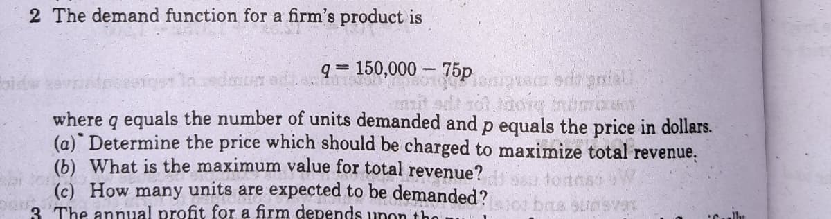 2 The demand function for a firm's product is
q = 150,000 – 75p
!!
Pienigua odd pnial
where q equals the number of units demanded and p equals the price in dollars.
(a) Determine the price which should be charged to maximize total revenue.
What is the maximum value for total revenue?
(c) How many units are expected to be demanded?
3 The annual profit for a firm depends upon th
lh
