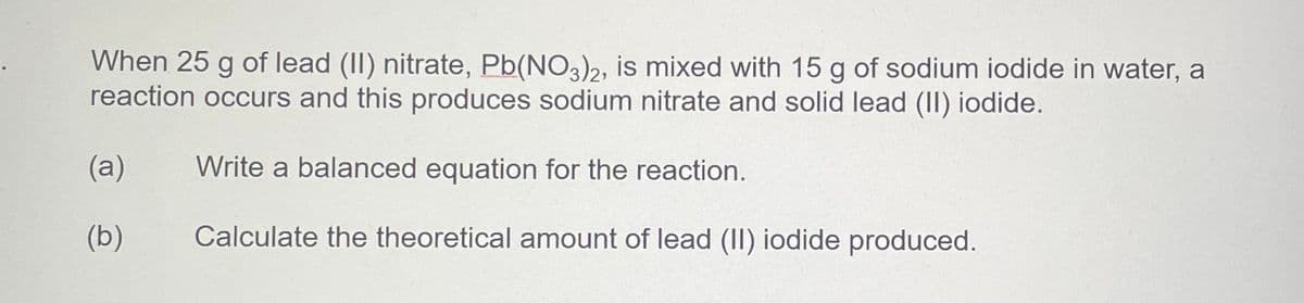 When 25 g of lead (II) nitrate, Pb(NO3)2, is mixed with 15 g of sodium iodide in water, a
reaction occurs and this produces sodium nitrate and solid lead (II) iodide.
(a)
Write a balanced equation for the reaction.
(b)
Calculate the theoretical amount of lead (II) iodide produced.
