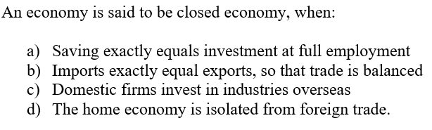 An economy is said to be closed economy, when:
a) Saving exactly equals investment at full employment
b) Imports exactly equal exports, so that trade is balanced
c) Domestic firms invest in industries overseas
d) The home economy is isolated from foreign trade.
