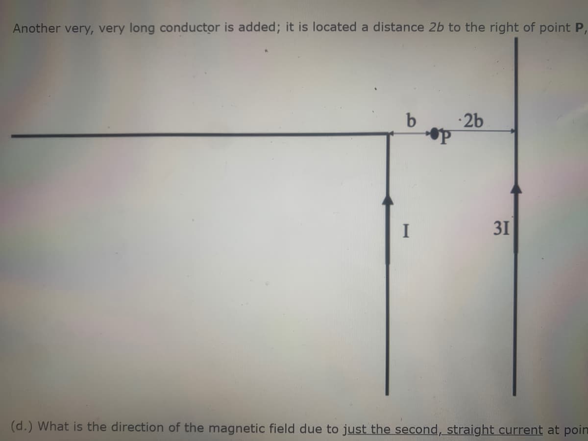 Another very, very long conductor is added; it is located a distance 2b to the right of point P,
·2b
I
31
(d.) What is the direction of the magnetic field due to just the second, straight current at poin
