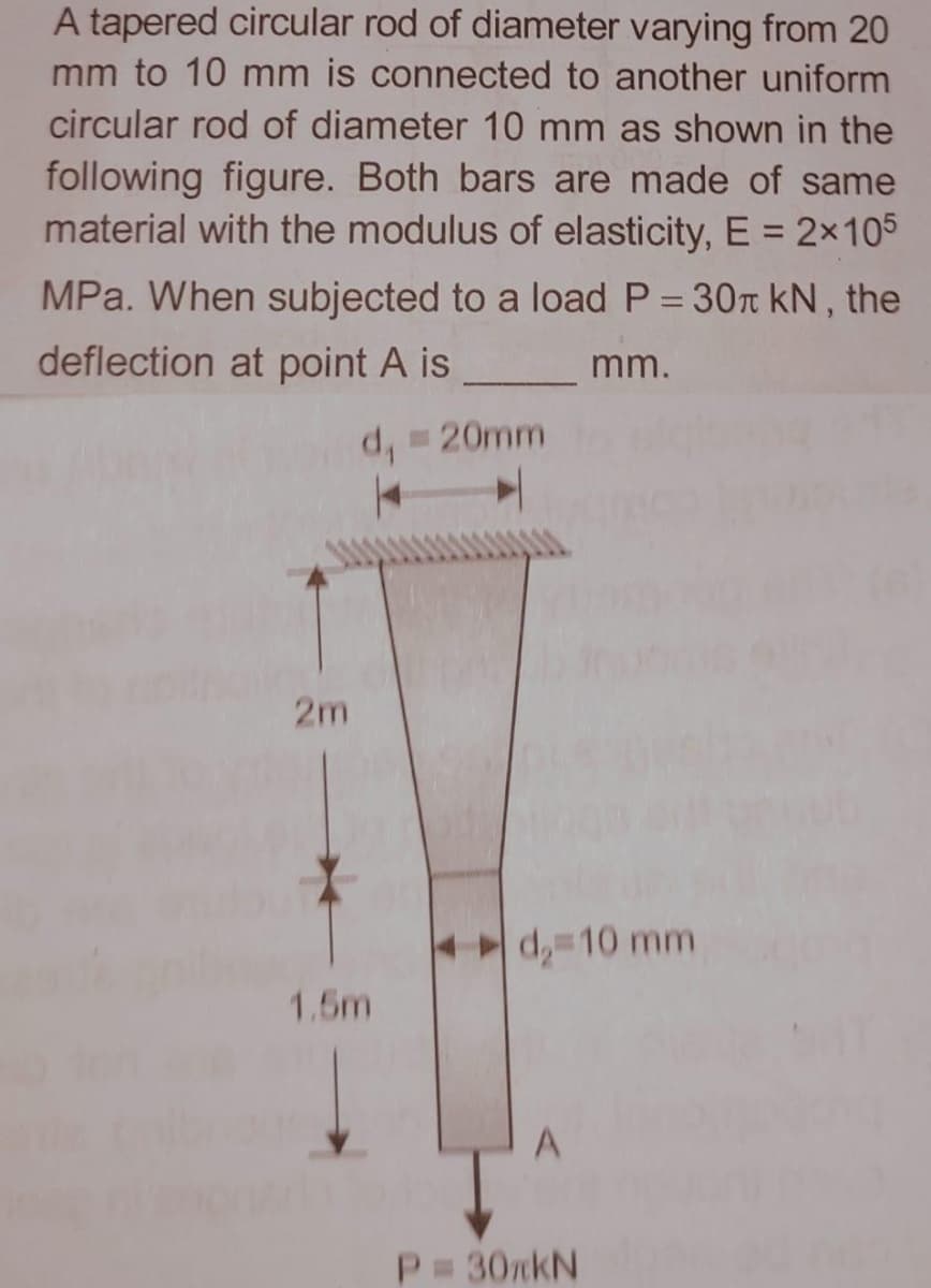 A tapered circular rod of diameter varying from 20
mm to 10 mm is connected to another uniform
circular rod of diameter 10 mm as shown in the
following figure. Both bars are made of same
material with the modulus of elasticity, E = 2×105
MPa. When subjected to a load P = 30T kN, the
deflection at point A is_
mm.
20mm
2m
d, 10 mm
1.5m
P 30nkN
