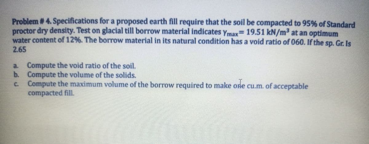 Problem # 4. Specifications for a proposed earth fill require that the soil be compacted to 95% of Standard
proctor dry density. Test on glacial till borrow material indicates Ymax= 19.51 kN/m³ at an optimum
water content of 12%. The borrow material in its natural condition has a void ratio of 060. If the sp. Gr. Is
2.65
a. Compute the void ratio of the soil.
b. Compute the volume of the solids.
Compute the maximum volume of the borrow required to make one cu.m. of acceptable
compacted fill.
C.
