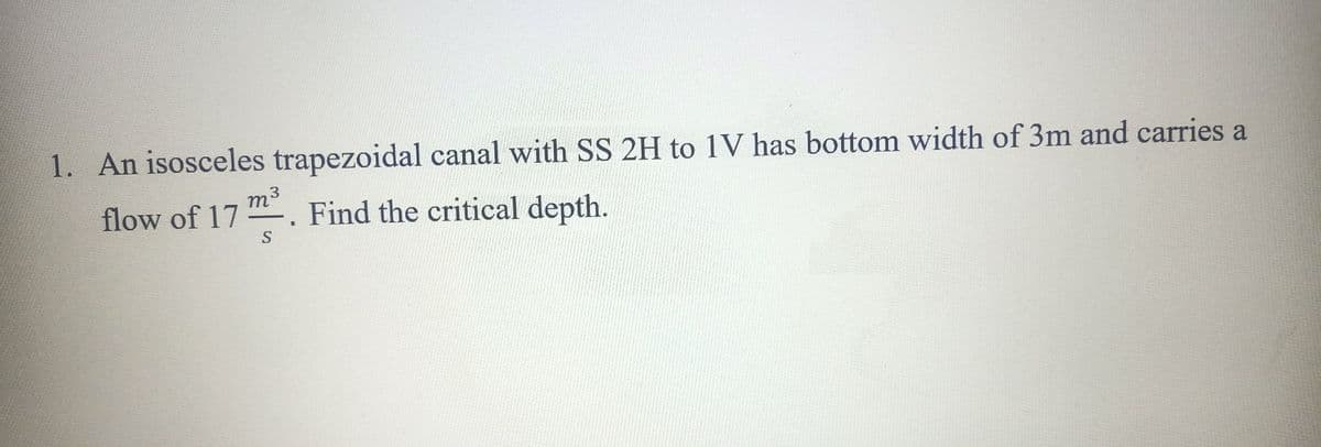 1. An isosceles trapezoidal canal with SS 2H to 1V has bottom width of 3m and carries a
m3
Find the critical depth.
flow of 17
S
