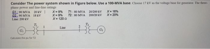 Consider The power system shown in Figure below. Use a 100-MVA base. Choose 17 kV as the voltage base for generator. The three-
phase power and line-line ratings
G1: 90 MVA 20 kV |
G2: 90 MVA 18 kV
X= 9% T1: 80 MVA 20/200 kV
X= 120 0
X= 16%
X- 20%
200/20 kV
Line: 200
Line
G1
Calculate the pu for T2
