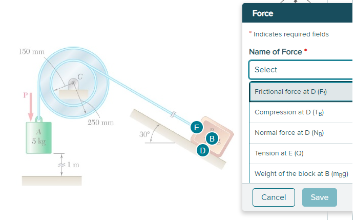 Force
* Indicates required fields
150 mm
Name of Force *
Select
Frictional force at D (F)
Compression at D (TB)
250 mm
30°
Normal force at D (NR)
B
D
5 kg
Tension at E (Q)
Weight of the block at B (mgg)
Cancel
Save
