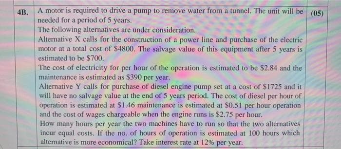 4B. A motor is required to drive a pump to remove water from a tunnel. The unit will be (05)
needed for a period of 5 years.
The following alternatives are under consideration.
Alternative X calls for the construction of a power line and purchase of the electric
motor at a total cost of $4800. The salvage value of this equipment after 5 years is
estimated to be S$700.
The cost of electricity for per hour of the operation is estimated to be $2.84 and the
maintenance is estimated as $390 per year.
Alternative Y calls for purchase of diesel engine pump set at a cost of $1725 and it
will have no salvage value at the end of 5 years period. The cost of diesel per hour of
operation is estimated at $1.46 maintenance is estimated at $0.51 per hour operation
and the cost of wages chargeable when the engine runs is $2.75 per hour.
How many hours per year the two machines have to run so that the two alternatives
incur equal costs. If the no. of hours of operation is estimated at 100 hours which
alternative is more economical? Take interest rate at 12% per year.
