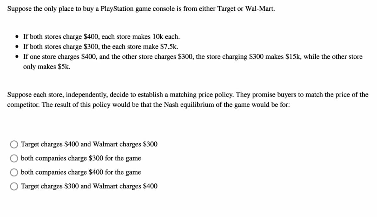 Suppose the only place to buy a PlayStation game console is from either Target or Wal-Mart.
• If both stores charge $400, each store makes 10k each.
• If both stores charge $300, the each store make $7.5k.
• If one store charges $400, and the other store charges $300, the store charging $300 makes $15k, while the other store
only makes $5k.
Suppose each store, independently, decide to establish a matching price policy. They promise buyers to match the price of the
competitor. The result of this policy would be that the Nash equilibrium of the game would be for:
Target charges $400 and Walmart charges $300
both companies charge $300 for the game
both companies charge $400 for the game
Target charges $300 and Walmart charges $400
