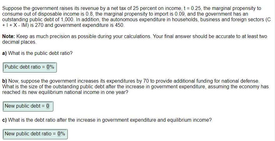 Suppose the government raises its revenue by a net tax of 25 percent on income, t = 0.25, the marginal propensity to
consume out of disposable income is 0.8, the marginal propensity to import is 0.09, and the government has an
outstanding public debt of 1,000. In addition, the autonomous expenditure in households, business and foreign sectors (C
+ | + X - IM) is 270 and government expenditure is 450.
Note: Keep as much precision as possible during your calculations. Your final answer should be accurate to at least two
decimal places.
a) What is the public debt ratio?
Public debt ratio = 0%
b) Now, suppose the government increases its expenditures by 70 to provide additional funding for national defense.
What is the size of the outstanding public debt after the increase in government expenditure, assuming the economy has
reached its new equilibrium national income in one year?
New public debt = 0
c) What is the debt ratio after the increase in government expenditure and equilibrium income?
New public debt ratio = 0%
