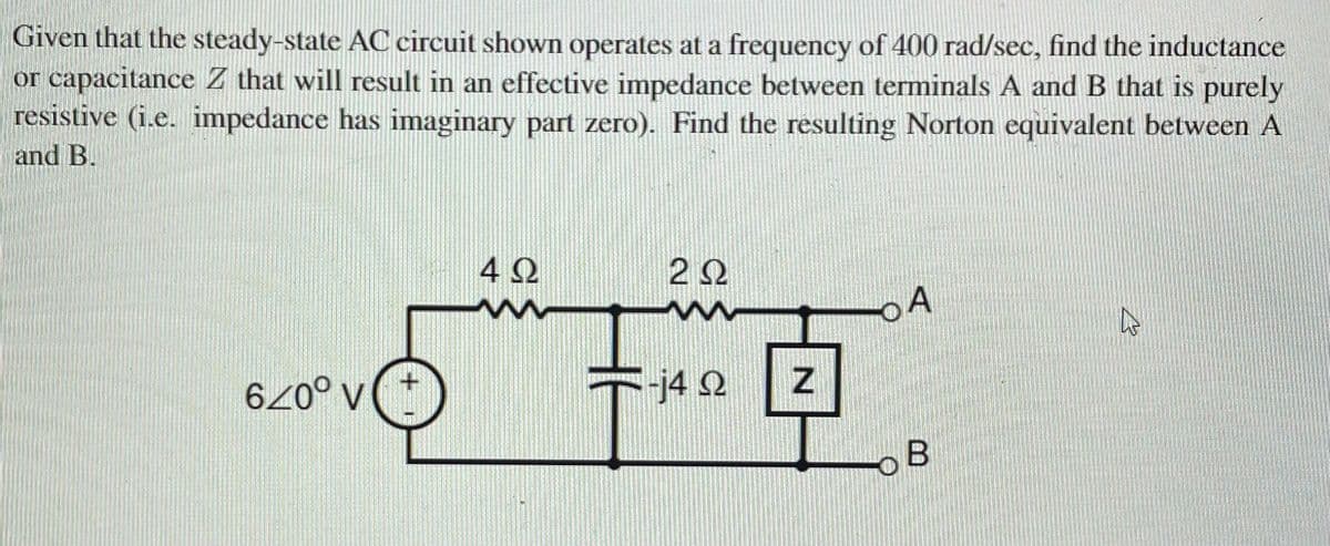 Given that the steady-state AC circuit shown operates at a frequency of 400 rad/sec, find the inductance
or capacitance Z that will result in an effective impedance between terminals A and B that is purely
resistive (i.e. impedance has imaginary part zero). Find the resulting Norton equivalent between A
and B.
4 2
22
04
j4 Q
oB
