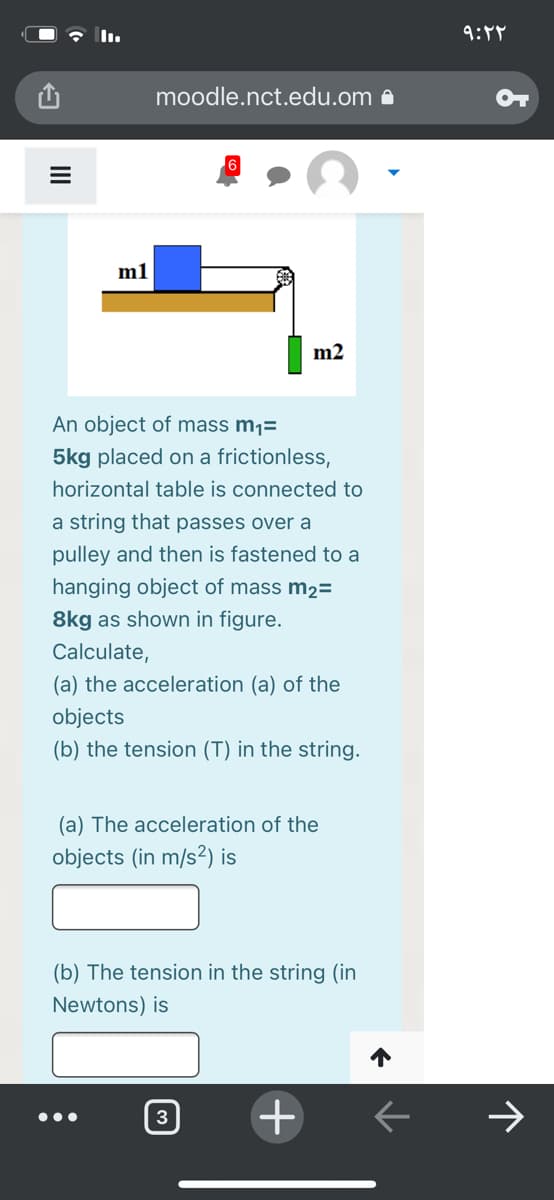 9:48
moodle.nct.edu.om e
m1
m2
An object of mass m1=
5kg placed on a frictionless,
horizontal table is connected to
a string that passes over a
pulley and then is fastened to a
hanging object of mass m2=
8kg as shown in figure.
Calculate,
(a) the acceleration (a) of the
objects
(b) the tension (T) in the string.
(a) The acceleration of the
objects (in m/s²) is
(b) The tension in the string (in
Newtons) is
3
+
>
III
