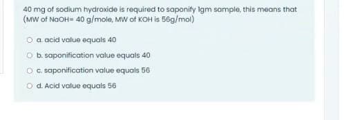 40 mg of sodium hydroxide is required to saponity Igm sample, this means that
(MW of NaOH= 40 g/mole, MW of KOH is 56g/mol)
O a acid value equals 40
O b saponitication value equals 40
OG. saponification value equals 56
O d. Acid value equals 56
