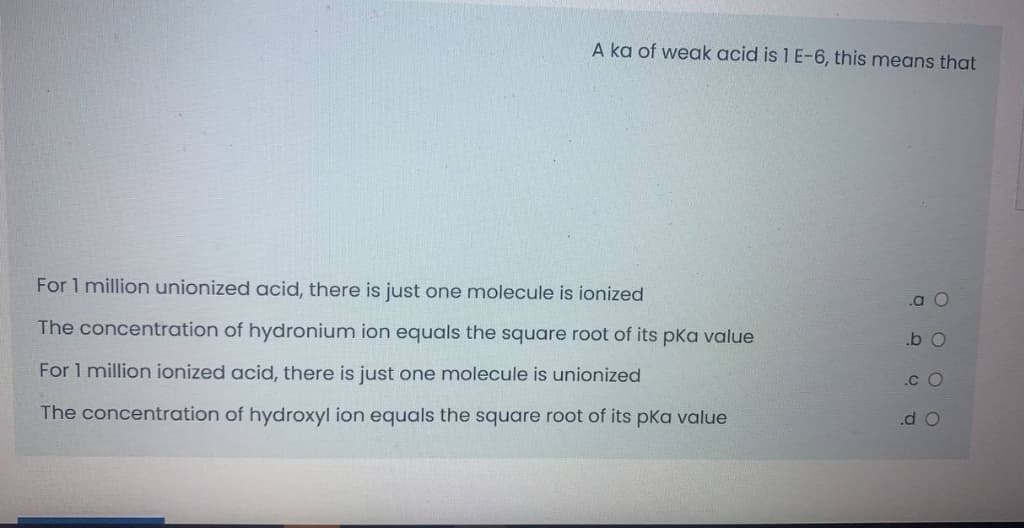 A ka of weak acid is 1 E-6, this means that
For 1 million unionized acid, there is just one molecule is ionized
.a O
The concentration of hydronium ion equals the square root of its pKa value
.b O
For 1 million ionized acid, there is just one molecule is unionized
.c O
The concentration of hydroxyl ion equals the square root of its pka value
.d O
