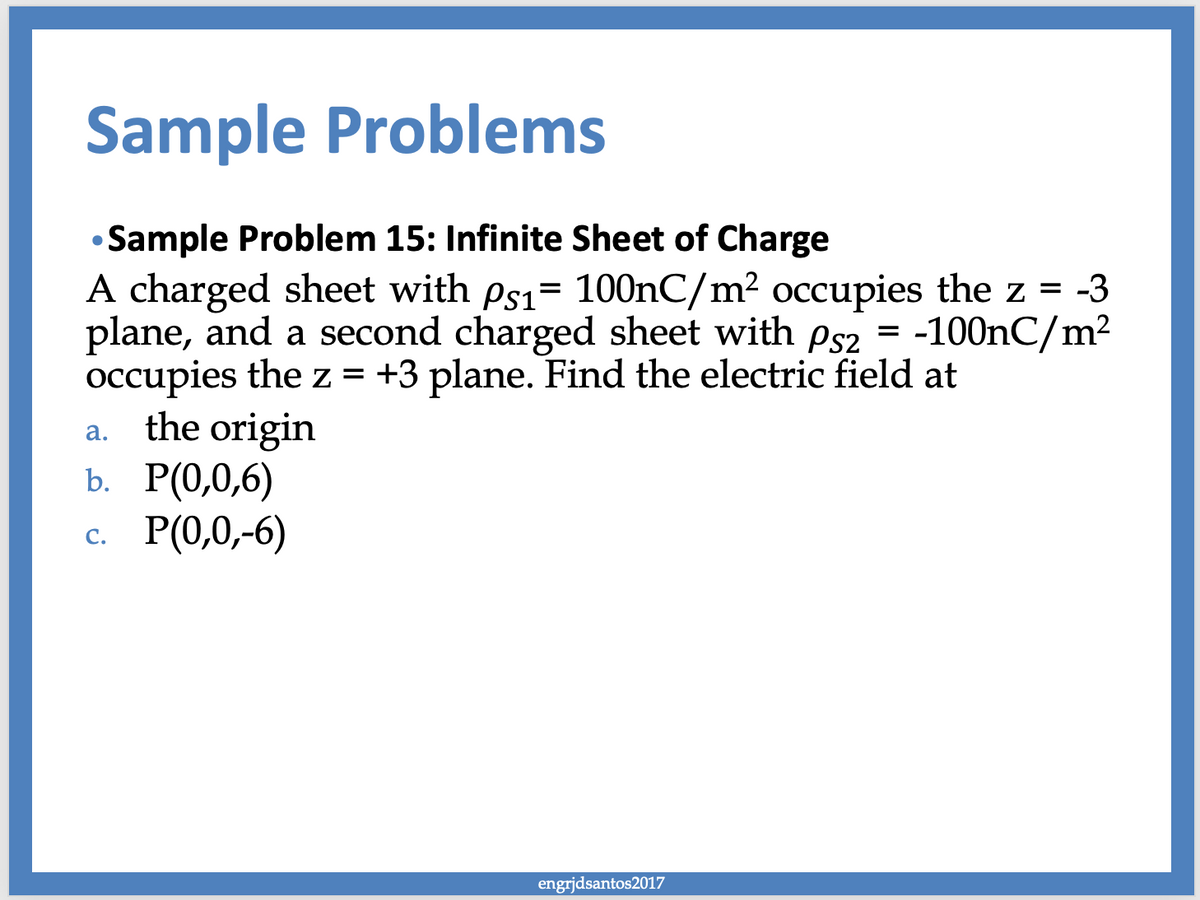 Sample Problems
Sample Problem 15: Infinite Sheet of Charge
A charged sheet with ps₁= 100nC/m² occupies the z = -3
plane, and a second charged sheet with ps2 = -100nC/m²
occupies the z = +3 plane. Find the electric field at
the origin
●
a.
b. P(0,0,6)
c. P(0,0,-6)
engrjdsantos2017