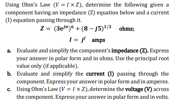 Using Ohm's Law (V = I x Z), determine the following given a
component having an impedance (Z) equation below and a current
(I) equation passing through it.
ohms;
Z = (3e³¹)6+ (8-j5)¹/3
I = j¹ amps
Evaluate and simplify the component's impedance (Z). Express
your answer in polar form and in ohms. Use the principal root
value only (if applicable).
b.
Evaluate and simplify the current (I) passing through the
component. Express your answer in polar form and in amperes.
c. Using Ohm's Law (V = I x Z), determine the voltage (V) across
the component. Express your answer in polar form and in volts.