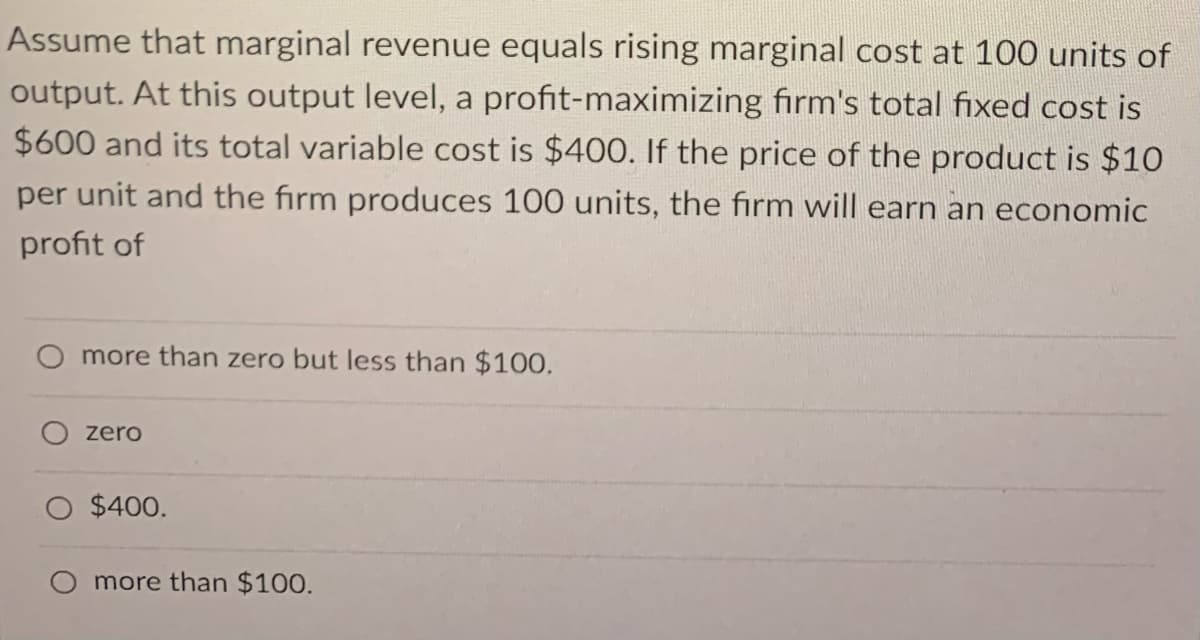 Assume that marginal revenue equals rising marginal cost at 100 units of
output. At this output level, a profit-maximizing firm's total fixed cost is
$600 and its total variable cost is $400. If the price of the product is $10
per unit and the firm produces 100 units, the firm will earn an economic
profit of
more than zero but less than $100.
zero
$400.
O more than $100.
