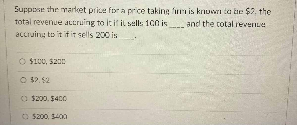 Suppose the market price for a price taking firm is known to be $2, the
total revenue accruing to it if it sells 100 is
and the total revenue
accruing to it if it sells 200 is
O $100, $200
O $2, $2
O $200, $400
O $200, $400
