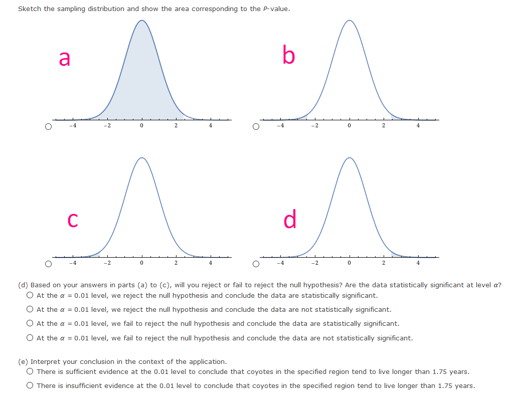 Sketch the sampling distribution and show the area corresponding to the P-value.
a
b
-4
-2
4
-4
-2
2
4
d
-4
-2
4
-4
-2
(d) Based on your answers in parts (a) to (c), will you reject or fail to reject the null hypothesis? Are the data statistically significant at level a?
O At the a = 0.01 level, we reject the null hypothesis and conclude the data are statistically significant.
O At the a = 0.01 level, we reject the null hypothesis and conclude the data are not statistically significant.
O At the a = 0.01 level, we fail to reject the null hypothesis and conclude the data are statistically significant.
O At the a = 0.01 level, we fail to reject the null hypothesis and conclude the data are not statistically significant.
(e) Interpret your conclusion in the context of the application.
O There is sufficient evidence at the 0.01 level to conclude that coyotes in the specified region tend to live longer than 1.75 years.
O There is insufficient evidence at the 0.01 level to conclude that coyotes in the specified region tend to live longer than 1.75 years.

