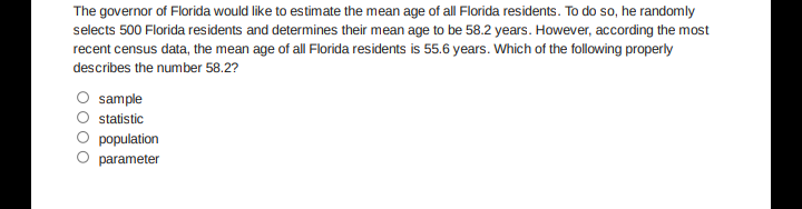 The governor of Florida would like to estimate the mean age of all Florida residents. To do so, he randomly
selects 500 Florida residents and determines their mean age to be 58.2 years. However, according the most
recent census data, the mean age of all Florida residents is 55.6 years. Which of the following properly
describes the number 58.2?
sample
statistic
population
parameter
