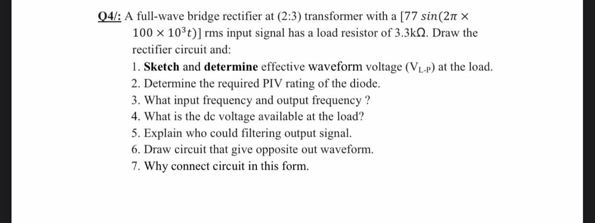 Q4/: A full-wave bridge rectifier at (2:3) transformer with a [77 sin(2n x
100 x 10³t)] rms input signal has a load resistor of 3.3k2. Draw the
rectifier circuit and:
1. Sketch and determine effective waveform voltage (VL-P) at the load.
2. Determine the required PIV rating of the diode.
3. What input frequency and output frequency ?
4. What is the de voltage available at the load?
5. Explain who could filtering output signal.
6. Draw circuit that give opposite out waveform.
7. Why connect circuit in this form.
