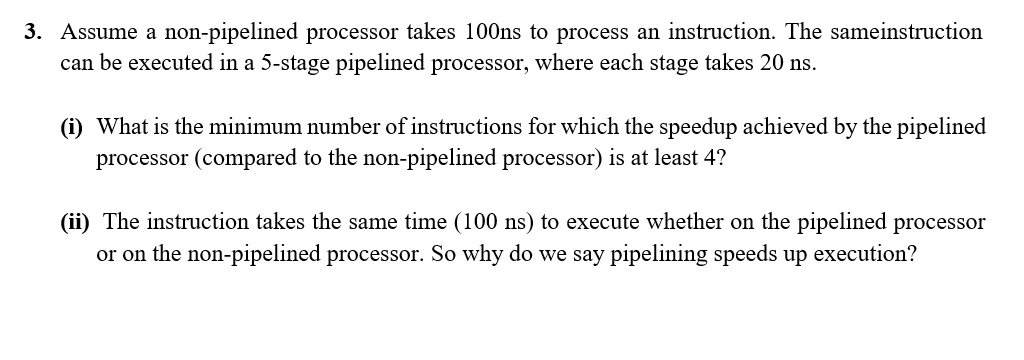 3. Assume a non-pipelined processor takes 100ns to process an instruction. The sameinstruction
can be executed in a 5-stage pipelined processor, where each stage takes 20 ns.
(i) What is the minimum number of instructions for which the speedup achieved by the pipelined
processor (compared to the non-pipelined processor) is at least 4?
(ii) The instruction takes the same time (100 ns) to execute whether on the pipelined processor
or on the non-pipelined processor. So why do we say pipelining speeds up execution?