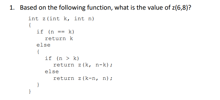 1. Based on the following function, what is the value of z(6,8)?
int z(int k, int n)
{
}
if (n ==
k)
return k
else
{
}
if (n > k)
return z (k, n-k);
else
return z (k-n, n) ;