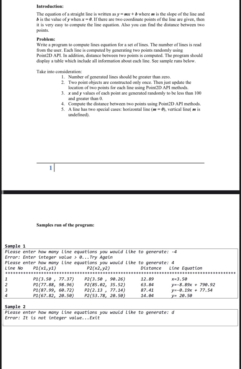 Introduction:
The equation of a straight line is written as y = mx + b where m is the slope of the line and
b is the value of y when x = 0. If there are two coordinate points of the line are given, then
it is very easy to compute the line equation. Also you can find the distance between two
points.
Problem:
Write a program to compute lines equation for a set of lines. The number of lines is read
from the user. Each line is computed by generating two points randomly using
Point2D API. In addition, distance between two points is computed. The program should
display a table which include all information about each line. See sample runs below.
Take into consideration:
1. Number of generated lines should be greater than zero.
2. Two point objects are constructed only once. Then just update the
location of two points for each line using Point2D API methods.
3. x and y values of each point are generated randomly to be less than 100
and greater than 0.
4. Compute the distance between two points using Point2D API methods.
5. A line has two special cases: horizontal line (m = 0), vertical line( m is
undefined).
1|
Samples run of the program:
Sample 1
Please enter how many Line equations you would Like to generate: -4
Error: Enter integer value > 0... Try Again
Please enter how many Line equations you would Like to generate: 4
Line No
P1(x1, y1)
P2(x2, y2)
Distance
Line Equation
P1(3.50 , 77.37)
P1(77. 88, 98.96)
P1(87.99, 60.72)
P1(67.82, 20.50)
P2(3. 50 , 90. 26)
P2(85.02, 35.52)
P2(2.13 , 77.14)
Р2 (53.78, 20.50)
1
12.89
x=3.50
y=-8.89x + 790,92
y=-0.19x + 77, 54
2
63.84
3
87.41
4
14.04
y= 20.50
Sample 2
Please enter how many Line equations you would Like to generate: d
Error: It is not integer value...Exit
